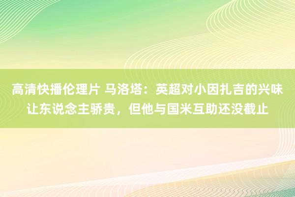 高清快播伦理片 马洛塔：英超对小因扎吉的兴味让东说念主骄贵，但他与国米互助还没截止