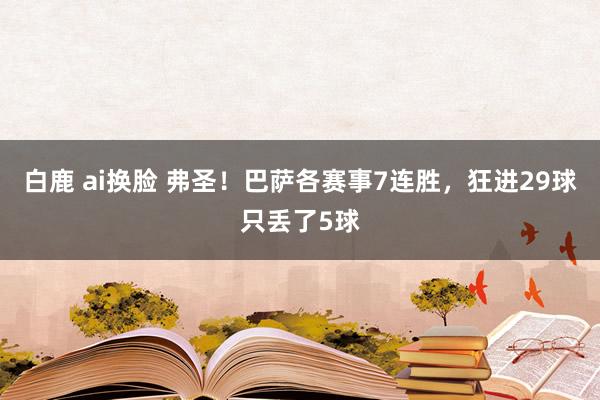 白鹿 ai换脸 弗圣！巴萨各赛事7连胜，狂进29球只丢了5球